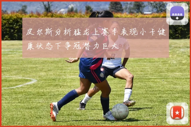 皮尔斯分析猛龙上赛季表现小卡健康状态下争冠潜力巨大
