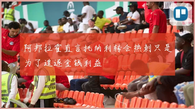 阿邦拉霍直言托纳利转会热刺只是为了追逐金钱利益