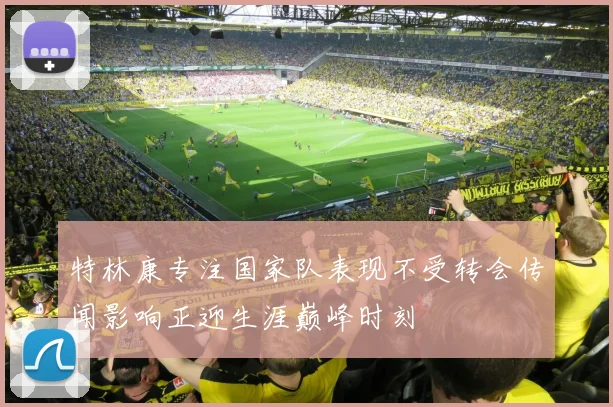 特林康专注国家队表现不受转会传闻影响正迎生涯巅峰时刻