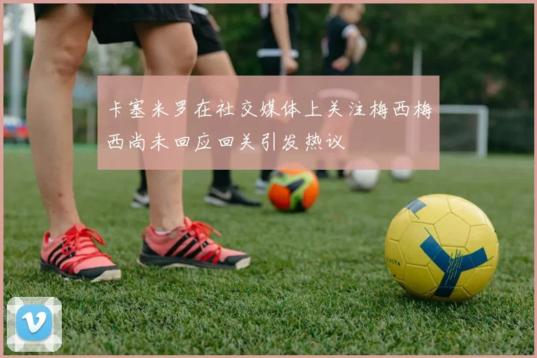 卡塞米罗在社交媒体上关注梅西梅西尚未回应回关引发热议