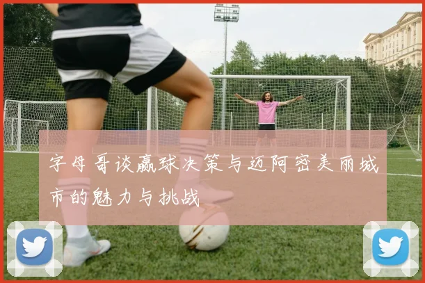 字母哥谈赢球决策与迈阿密美丽城市的魅力与挑战