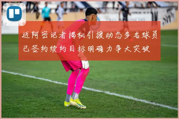 迈阿密记者揭秘引援动态多名球员已签约续约目标明确力争大突破