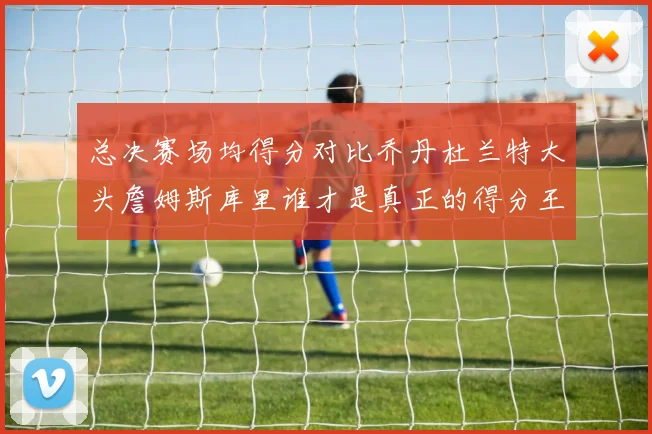 总决赛场均得分对比乔丹杜兰特大头詹姆斯库里谁才是真正的得分王