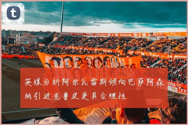 英媒分析阿尔瓦雷斯倾向巴萨阿森纳引进克鲁皮更具合理性