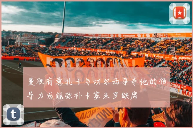 曼联有意扎卡与切尔西争夺他的领导力或能弥补卡塞米罗缺席