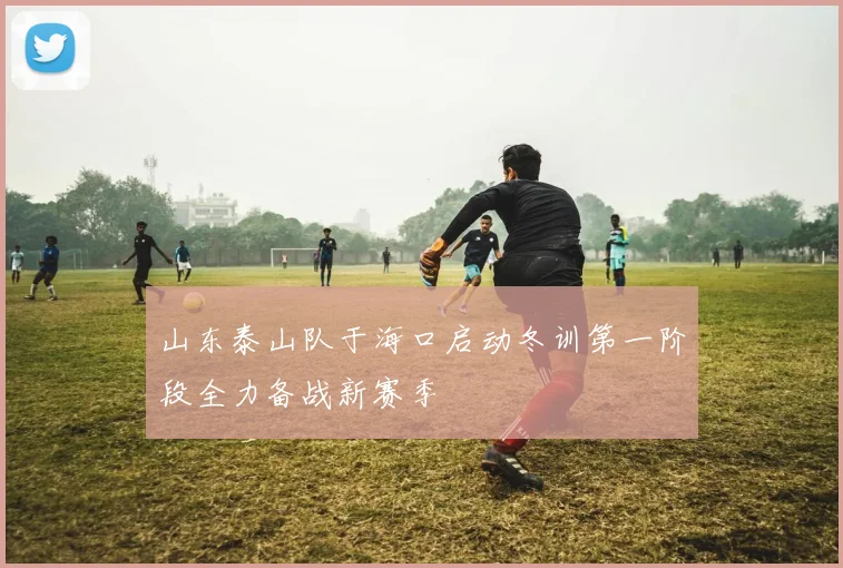 山东泰山队于海口启动冬训第一阶段全力备战新赛季