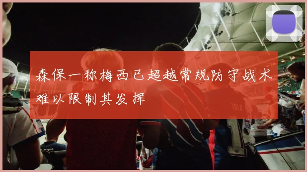 森保一称梅西已超越常规防守战术难以限制其发挥