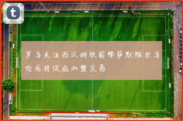罗马关注西汉姆联前锋萨默维尔马伦或将促成加盟交易
