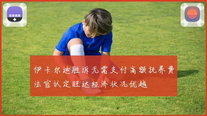 伊卡尔迪胜诉无需支付高额抚养费法官认定旺达经济状况优越
