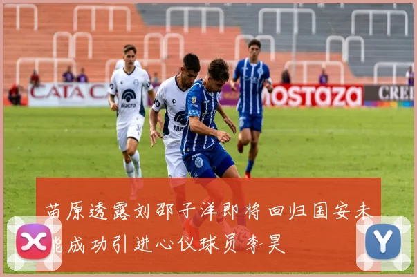 苗原透露刘邵子洋即将回归国安未能成功引进心仪球员李昊