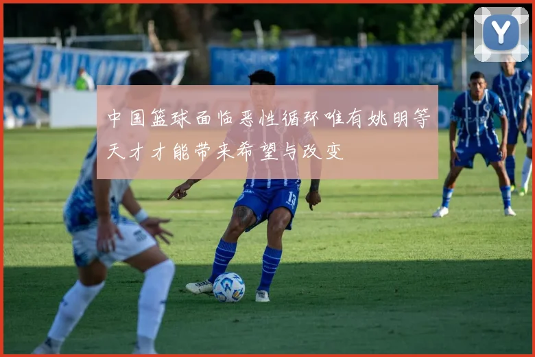 中国篮球面临恶性循环唯有姚明等天才才能带来希望与改变