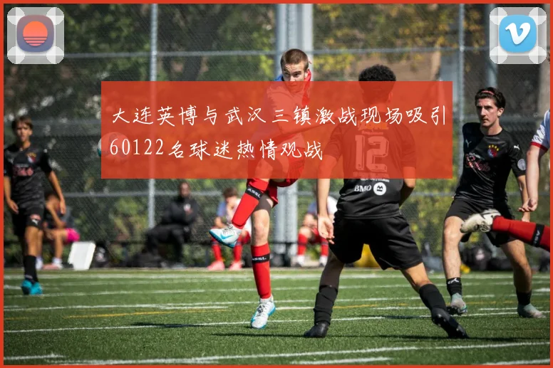大连英博与武汉三镇激战现场吸引60122名球迷热情观战