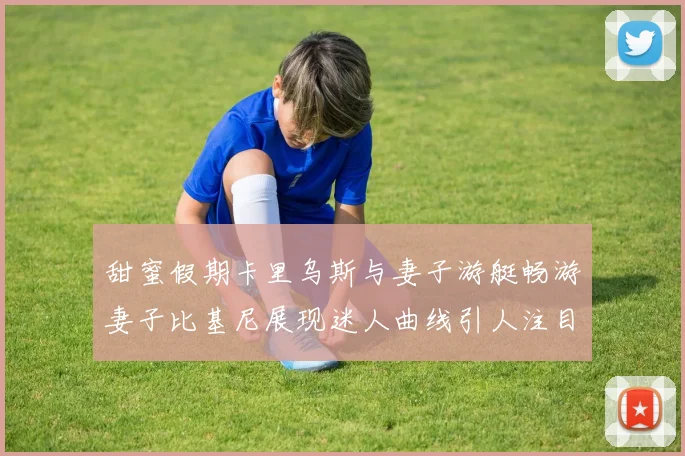 甜蜜假期卡里乌斯与妻子游艇畅游妻子比基尼展现迷人曲线引人注目